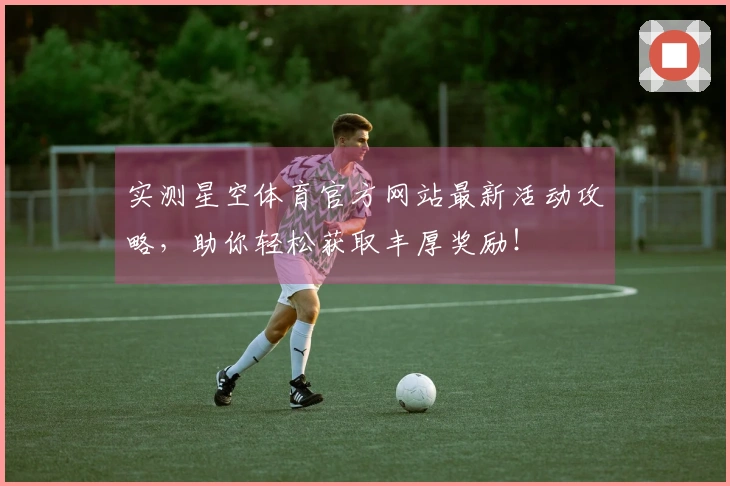 实测星空体育官方网站最新活动攻略，助你轻松获取丰厚奖励！