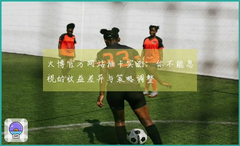 火博官方网站抽卡实测：你不能忽视的收益差异与策略调整