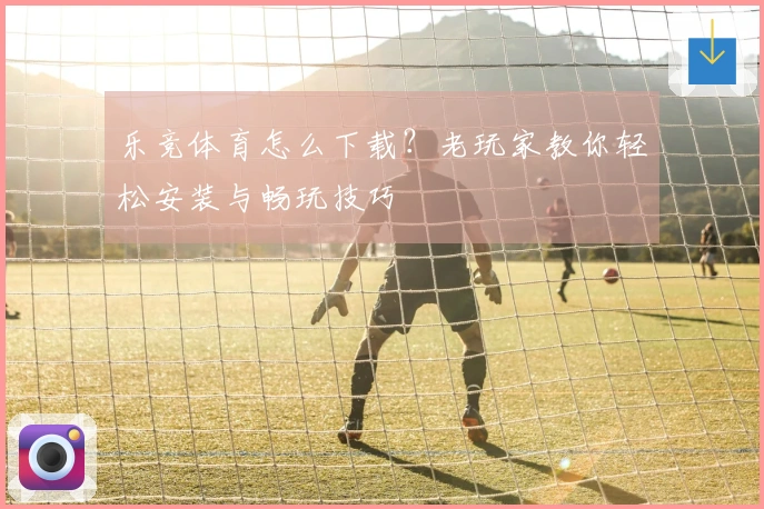 乐竞体育怎么下载？老玩家教你轻松安装与畅玩技巧