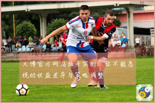 火博官方网站抽卡实测：你不能忽视的收益差异与策略调整