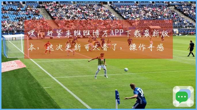 嘿，赶紧来瞧瞧博万APP下载最新版本，这次更新可太香了，操作手感直接起飞！